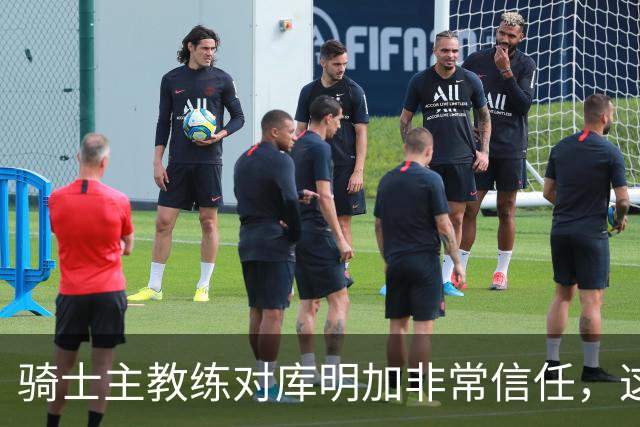 骑士主教练对库明加非常信任，这是雄鹿和湖人所不具备的优势？