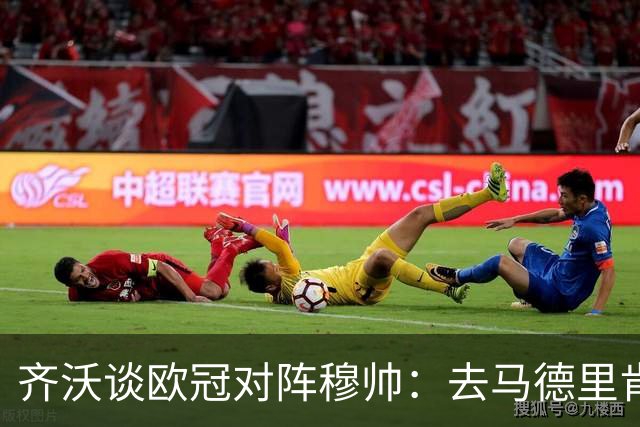 齐沃谈欧冠对阵穆帅：去马德里肯定全力以赴，我们渴望保持竞争力