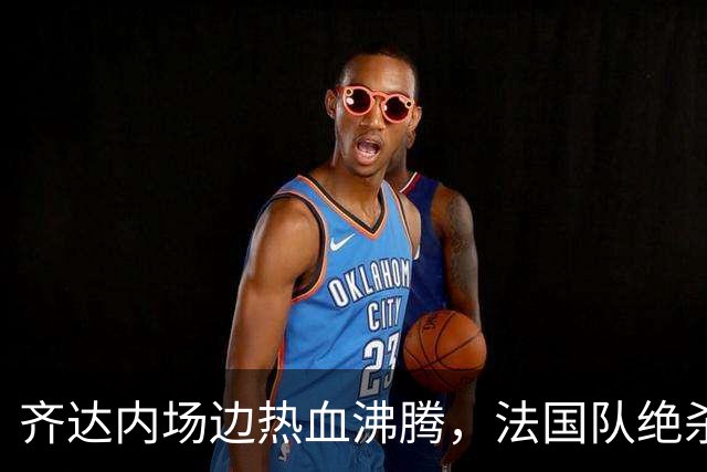 齐达内场边热血沸腾，法国队绝杀比利时喜迎连胜！